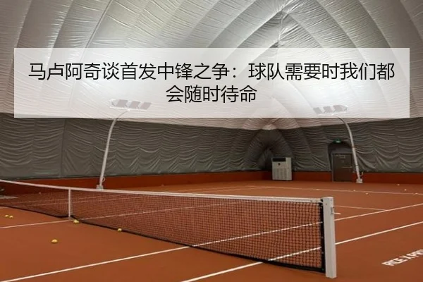 马卢阿奇谈首发中锋之争：球队需要时我们都会随时待命